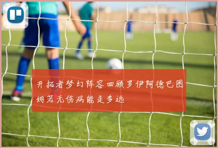 开拓者梦幻阵容回顾罗伊阿德巴图姆若无伤病能走多远