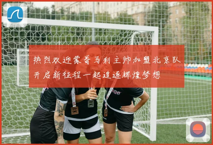 热烈欢迎蒙哥马利主帅加盟北京队开启新征程一起追逐辉煌梦想