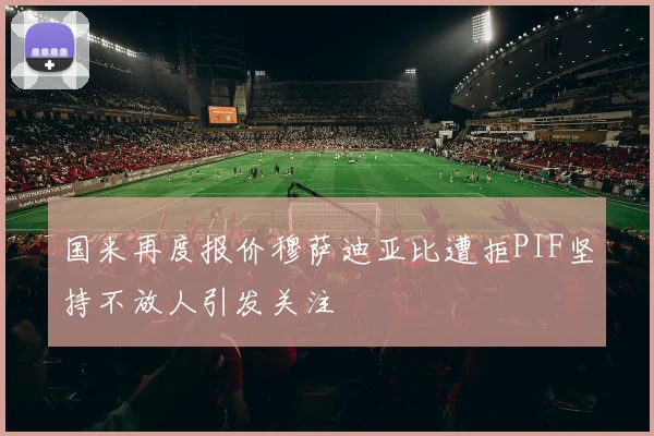 国米再度报价穆萨迪亚比遭拒PIF坚持不放人引发关注