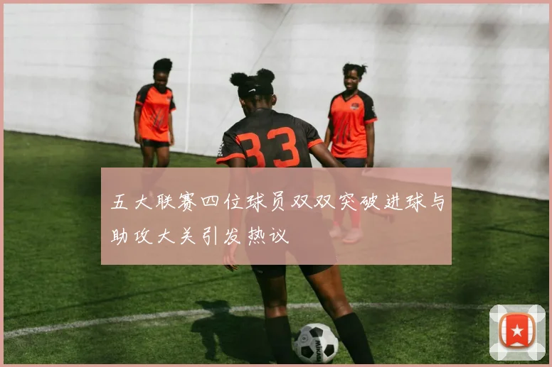 五大联赛四位球员双双突破进球与助攻大关引发热议