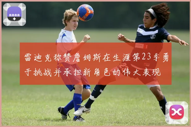 雷迪克称赞詹姆斯在生涯第23季勇于挑战并承担新角色的伟大表现