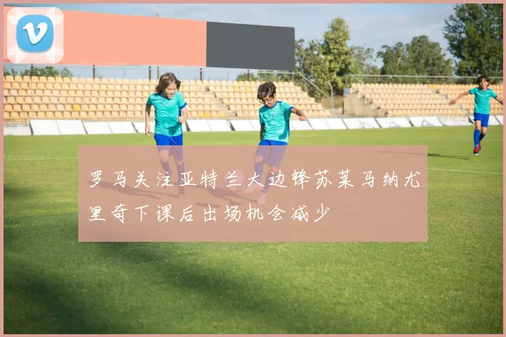 罗马关注亚特兰大边锋苏莱马纳尤里奇下课后出场机会减少