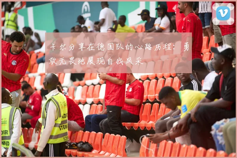 卡尔分享在德国队的心路历程：勇敢无畏地展现自我风采