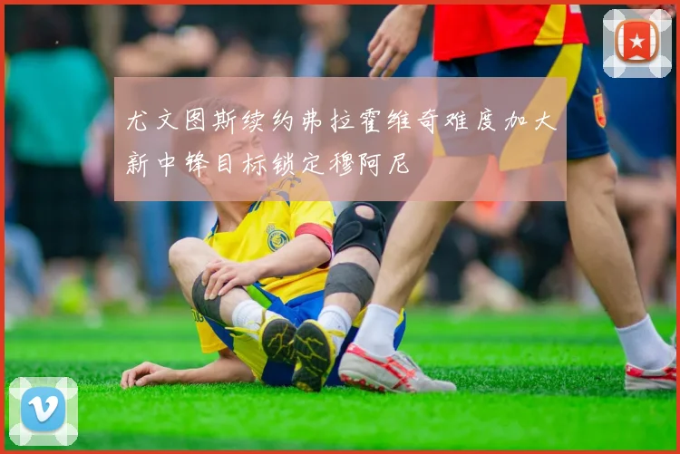 尤文图斯续约弗拉霍维奇难度加大新中锋目标锁定穆阿尼
